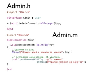 Admin.h
#import "User.h"
!
@interface Admin : User
!
- (void)deleteComment:(NSInteger)key;
!
@end
#import "Admin.h"

!

@implementation Admin

Admin.m

!

- (void)deleteComment:(NSInteger)key
{
//удаляем из базы
NSLog(@"Комментарий с ключом %d удален", key);

}

!

// оставляем комментарий, об удалении
[self postCommentWithTopic:@"От админа"
andText:@"Удалил коммент за хамство"];

@end

 