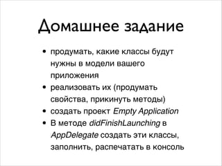 Домашнее задание
• продумать, какие классы будут
•
•
•

нужны в модели вашего
приложения!
реализовать их (продумать
свойства, прикинуть методы)!
создать проект Empty Application!
В методе didFinishLaunching в
AppDelegate создать эти классы,
заполнить, распечатать в консоль

 