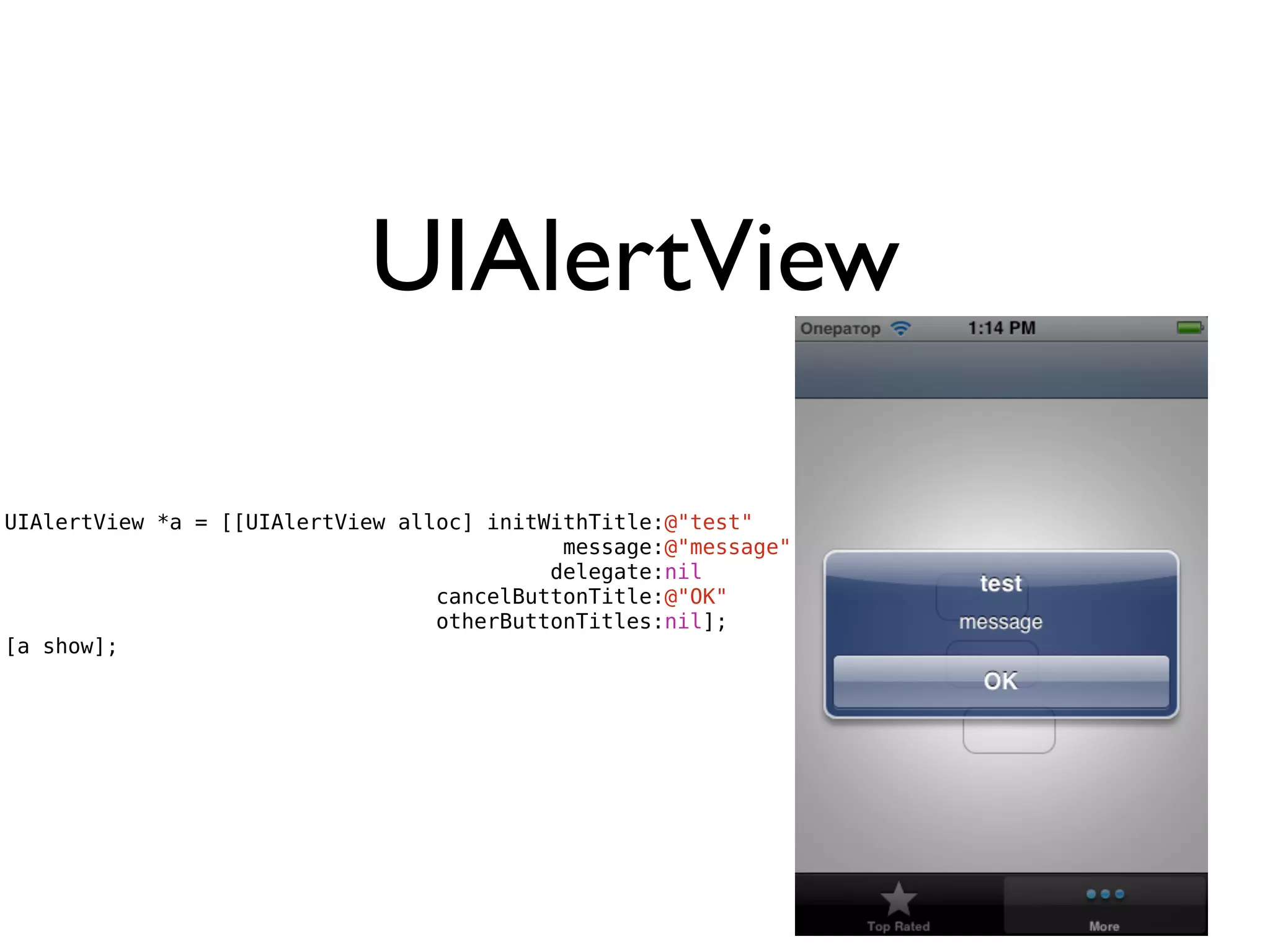 UIAlertView

UIAlertView *a = [[UIAlertView alloc] initWithTitle:@"test"
                                            message:@"message"
                                           delegate:nil
                                  cancelButtonTitle:@"OK"
                                  otherButtonTitles:nil];
[a show];
 