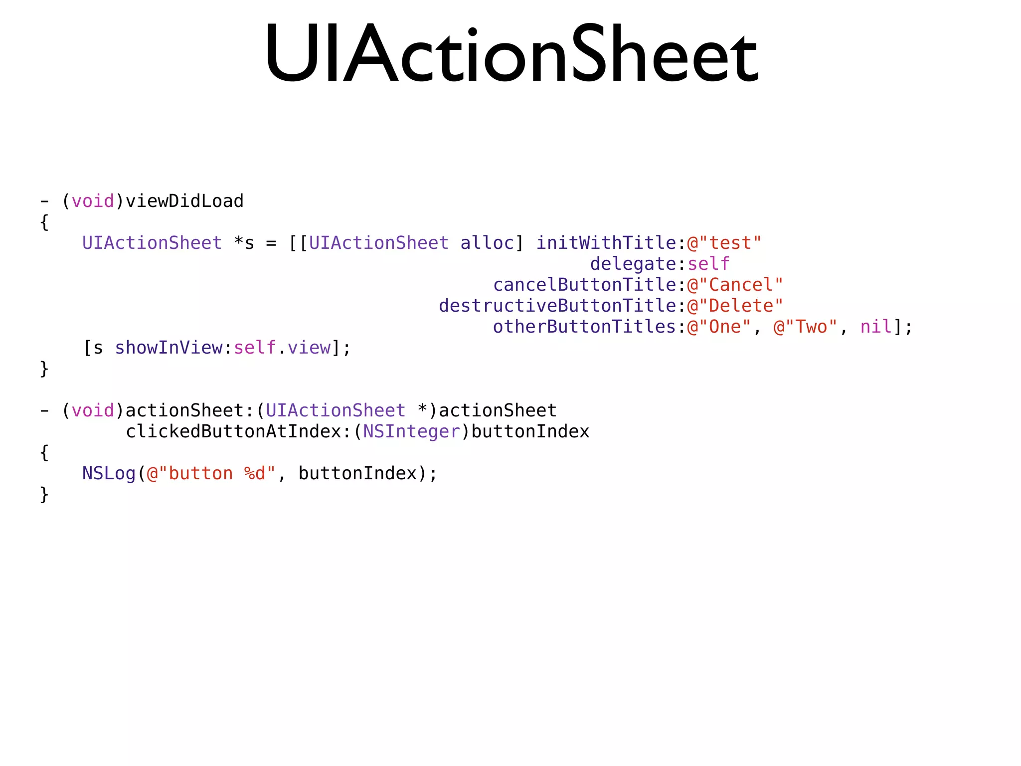 UIActionSheet
- (void)viewDidLoad
{
    UIActionSheet *s = [[UIActionSheet alloc] initWithTitle:@"test"
                                                   delegate:self
                                          cancelButtonTitle:@"Cancel"
                                     destructiveButtonTitle:@"Delete"
                                          otherButtonTitles:@"One", @"Two", nil];
    [s showInView:self.view];
}

- (void)actionSheet:(UIActionSheet *)actionSheet
        clickedButtonAtIndex:(NSInteger)buttonIndex
{
    NSLog(@"button %d", buttonIndex);
}
 
