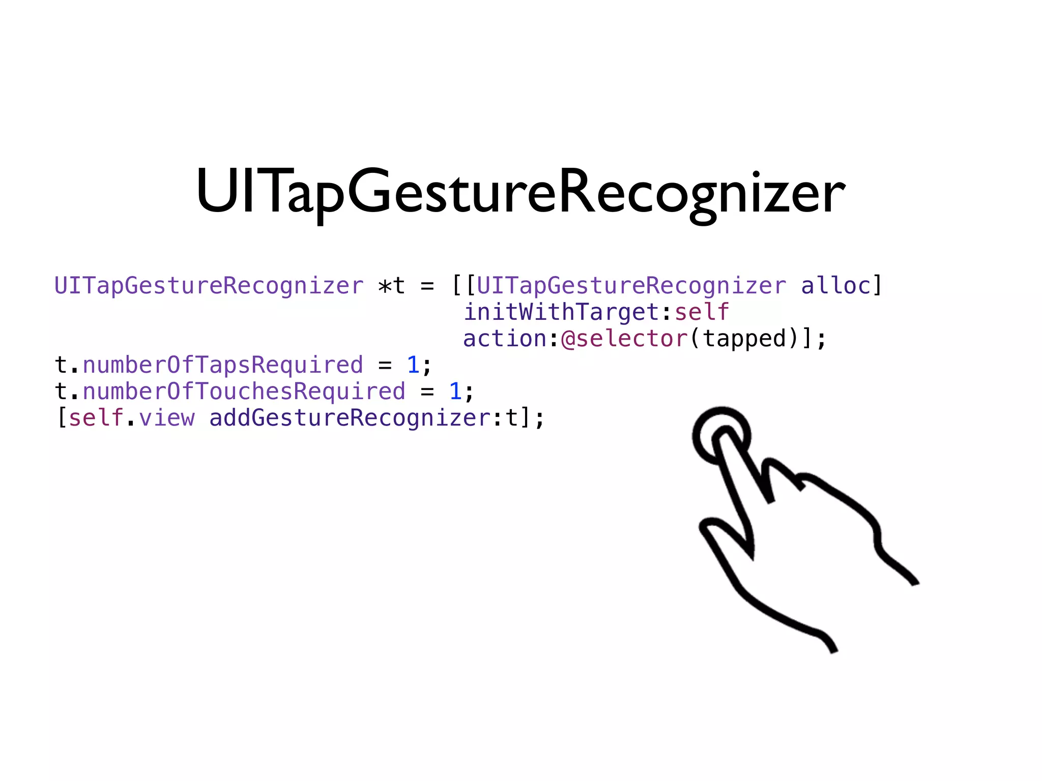 UITapGestureRecognizer
UITapGestureRecognizer *t = [[UITapGestureRecognizer alloc]
                             initWithTarget:self
                             action:@selector(tapped)];
t.numberOfTapsRequired = 1;
t.numberOfTouchesRequired = 1;
[self.view addGestureRecognizer:t];
 
