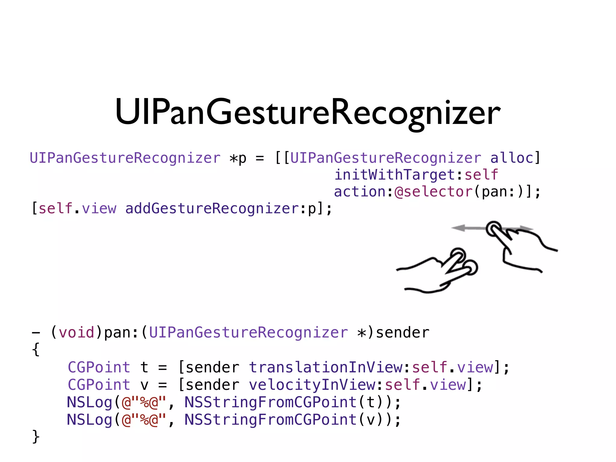 UIPanGestureRecognizer
UIPanGestureRecognizer *p = [[UIPanGestureRecognizer alloc]
                                   initWithTarget:self
                                   action:@selector(pan:)];
[self.view addGestureRecognizer:p];




- (void)pan:(UIPanGestureRecognizer *)sender
{
    CGPoint t = [sender translationInView:self.view];
    CGPoint v = [sender velocityInView:self.view];
    NSLog(@"%@", NSStringFromCGPoint(t));
    NSLog(@"%@", NSStringFromCGPoint(v));
}
 