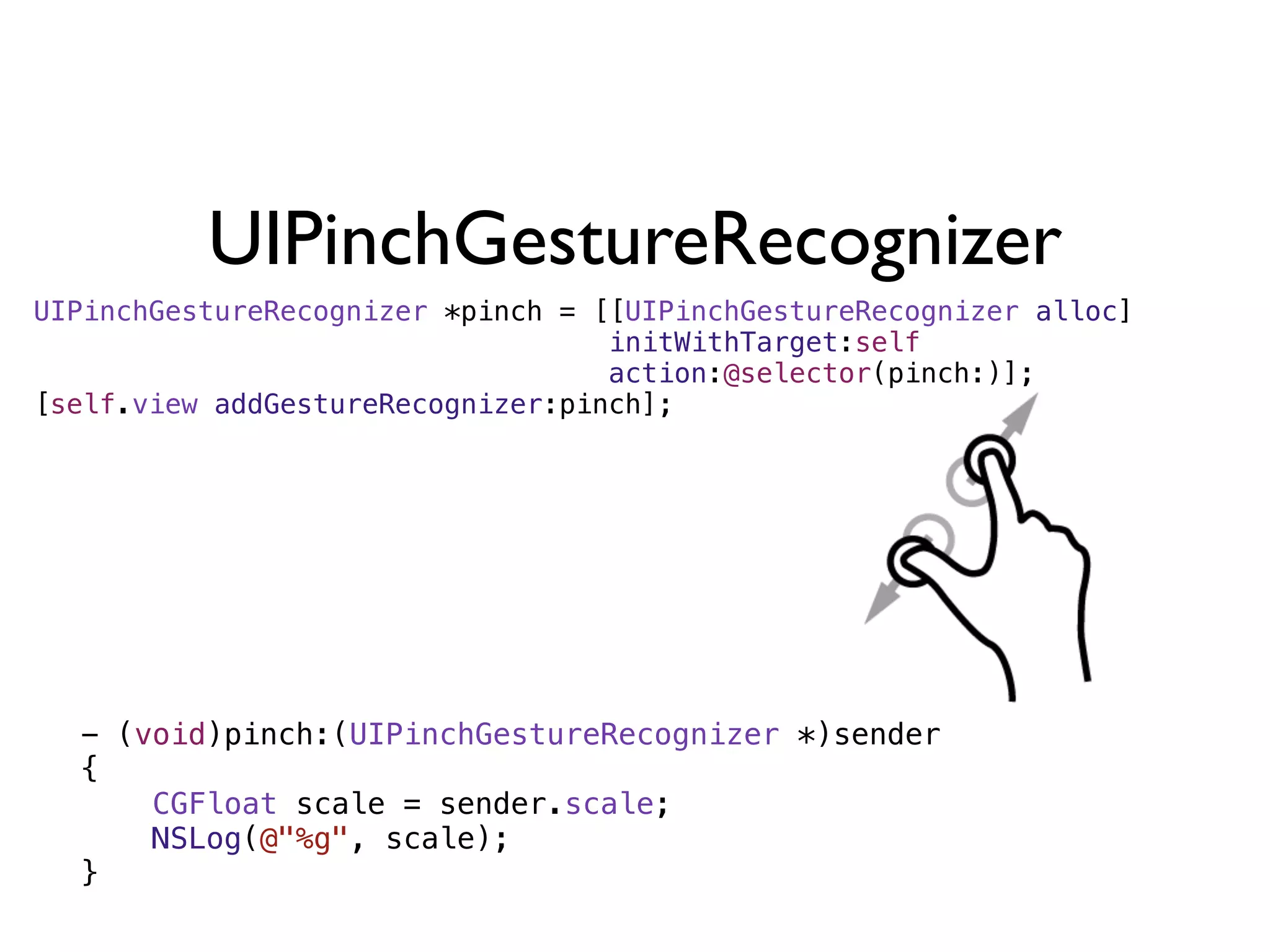 UIPinchGestureRecognizer
UIPinchGestureRecognizer *pinch = [[UIPinchGestureRecognizer alloc]
                                   initWithTarget:self
                                   action:@selector(pinch:)];
[self.view addGestureRecognizer:pinch];




  - (void)pinch:(UIPinchGestureRecognizer *)sender
  {
      CGFloat scale = sender.scale;
      NSLog(@"%g", scale);
  }
 