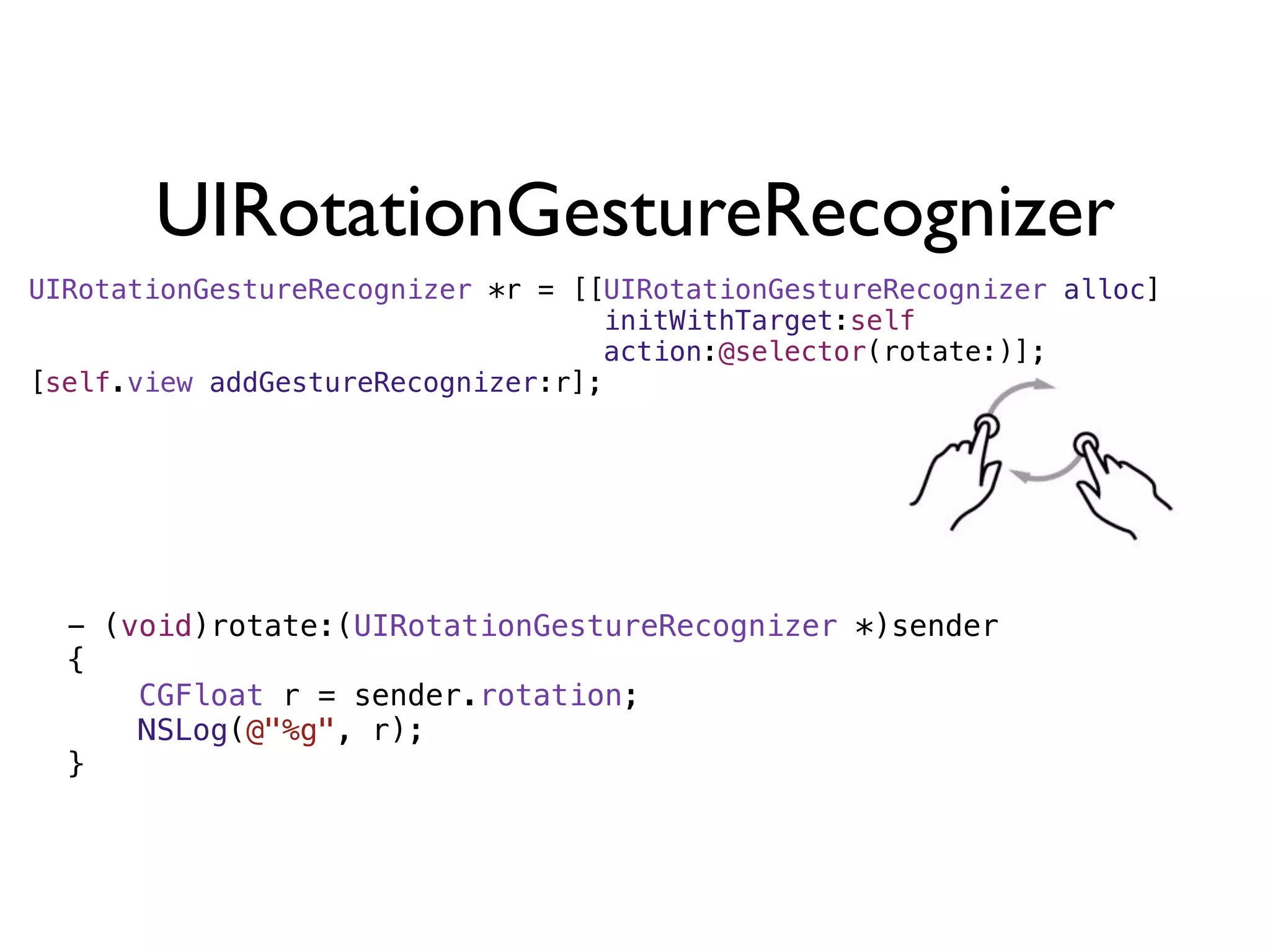 UIRotationGestureRecognizer
UIRotationGestureRecognizer *r = [[UIRotationGestureRecognizer alloc]
                                   initWithTarget:self
                                   action:@selector(rotate:)];
[self.view addGestureRecognizer:r];




  - (void)rotate:(UIRotationGestureRecognizer *)sender
  {
      CGFloat r = sender.rotation;
      NSLog(@"%g", r);
  }
 
