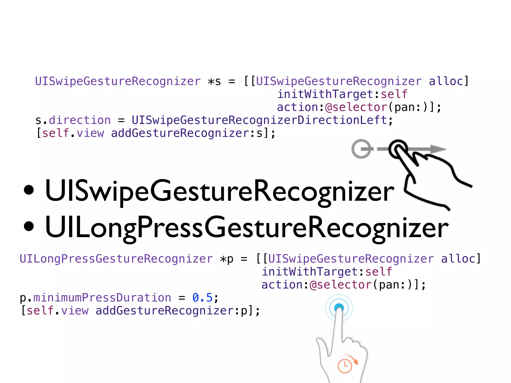 UISwipeGestureRecognizer *s = [[UISwipeGestureRecognizer alloc]
                                     initWithTarget:self
                                     action:@selector(pan:)];
  s.direction = UISwipeGestureRecognizerDirectionLeft;
  [self.view addGestureRecognizer:s];




• UISwipeGestureRecognizer
• UILongPressGestureRecognizer
UILongPressGestureRecognizer *p = [[UISwipeGestureRecognizer alloc]
                                   initWithTarget:self
                                   action:@selector(pan:)];
p.minimumPressDuration = 0.5;
[self.view addGestureRecognizer:p];
 