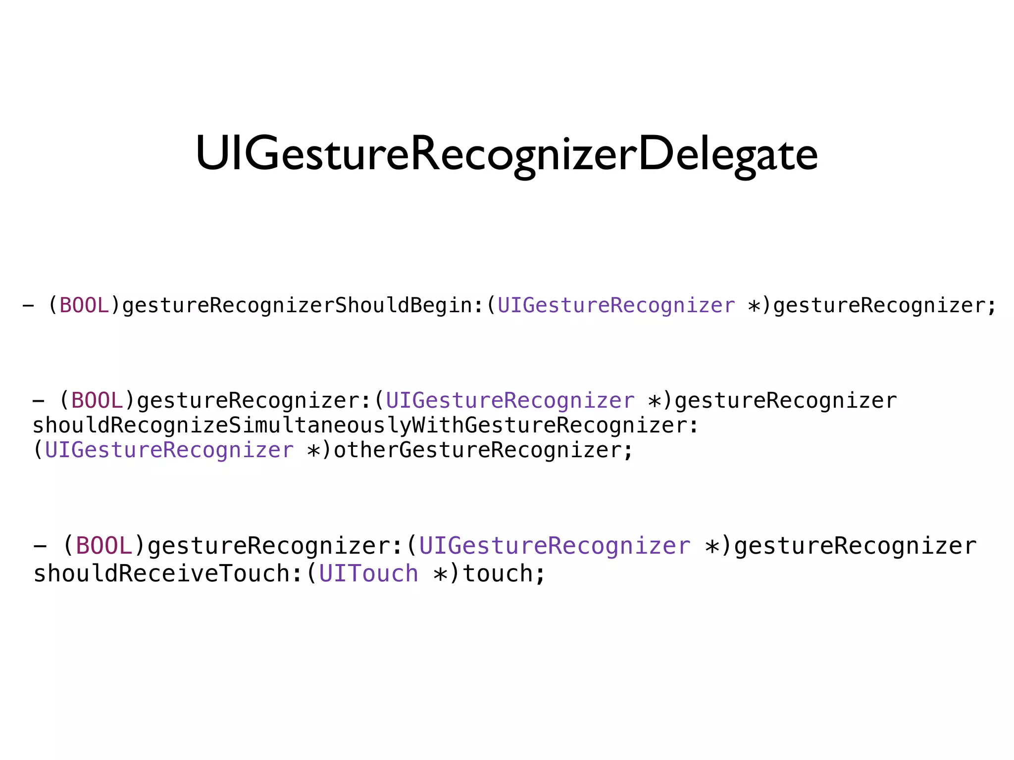 UIGestureRecognizerDelegate

- (BOOL)gestureRecognizerShouldBegin:(UIGestureRecognizer *)gestureRecognizer;



- (BOOL)gestureRecognizer:(UIGestureRecognizer *)gestureRecognizer
shouldRecognizeSimultaneouslyWithGestureRecognizer:
(UIGestureRecognizer *)otherGestureRecognizer;



- (BOOL)gestureRecognizer:(UIGestureRecognizer *)gestureRecognizer
shouldReceiveTouch:(UITouch *)touch;
 
