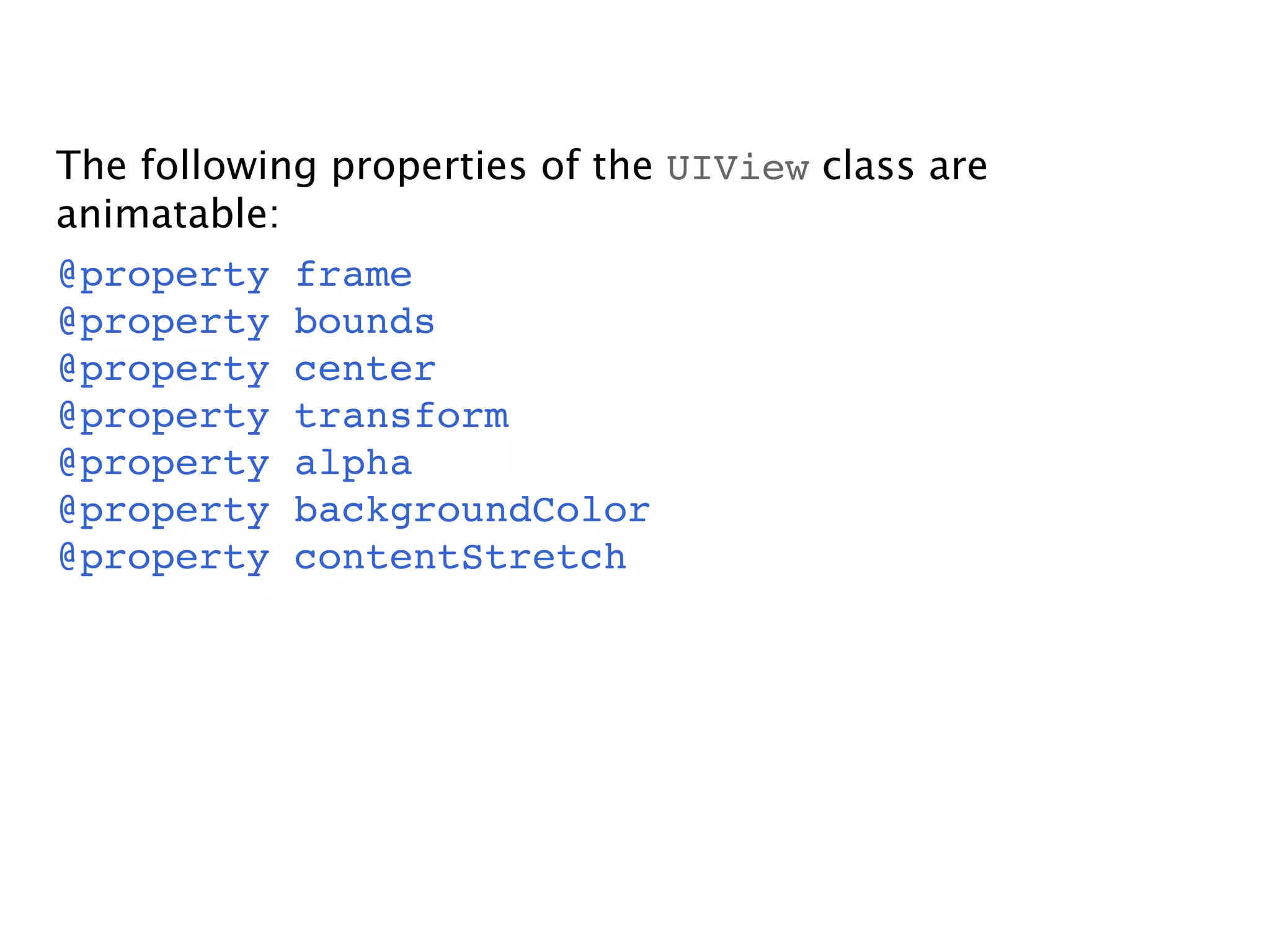 The following properties of the UIView class are
animatable:
@property frame
@property bounds
@property center
@property transform
@property alpha
@property backgroundColor
@property contentStretch
 