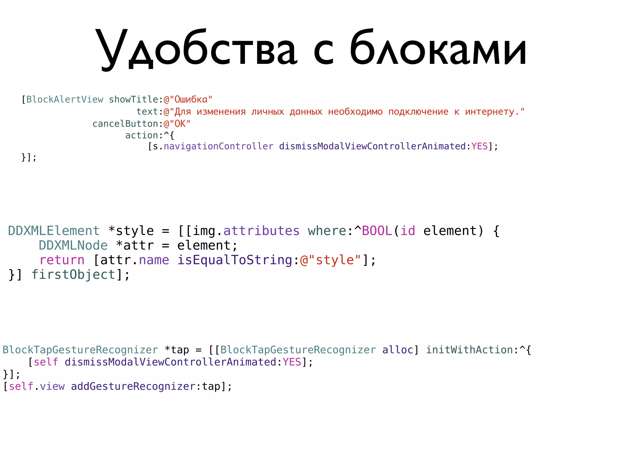 Удобства с блоками
  [BlockAlertView showTitle:@"Ошибка"
                       text:@"Для изменения личных данных необходимо подключение к интернету."
               cancelButton:@"ОК"
                     action:^{
                         [s.navigationController dismissModalViewControllerAnimated:YES];
  }];




DDXMLElement *style = [[img.attributes where:^BOOL(id element) {
    DDXMLNode *attr = element;
    return [attr.name isEqualToString:@"style"];
}] firstObject];




BlockTapGestureRecognizer *tap = [[BlockTapGestureRecognizer alloc] initWithAction:^{
    [self dismissModalViewControllerAnimated:YES];
}];
[self.view addGestureRecognizer:tap];
 