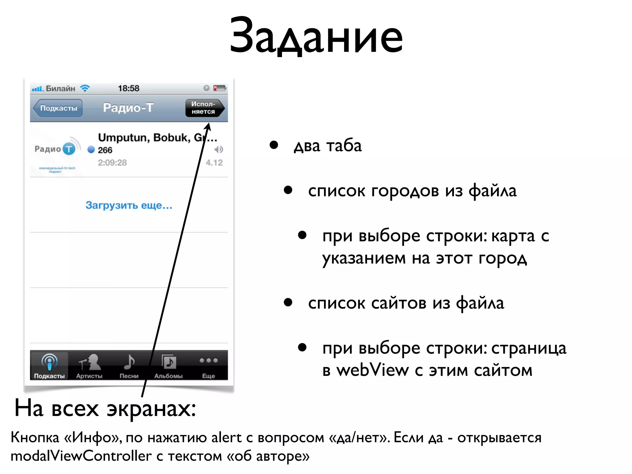 Задание

                                   •   два таба

                                       •   список городов из файла

                                           •   при выборе строки: карта с
                                               указанием на этот город

                                       •   список сайтов из файла

                                           •   при выборе строки: страница
                                               в webView с этим сайтом

На всех экранах:
Кнопка «Инфо», по нажатию alert с вопросом «да/нет». Если да - открывается
modalViewController c текстом «об авторе»
 