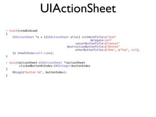 UIActionSheet
- (void)viewDidLoad
{
    UIActionSheet *s = [[UIActionSheet alloc] initWithTitle:@"test"
                                                   delegate:self
                                          cancelButtonTitle:@"Cancel"
                                     destructiveButtonTitle:@"Delete"
                                          otherButtonTitles:@"One", @"Two", nil];
    [s showInView:self.view];
}

- (void)actionSheet:(UIActionSheet *)actionSheet
        clickedButtonAtIndex:(NSInteger)buttonIndex
{
    NSLog(@"button %d", buttonIndex);
}
 