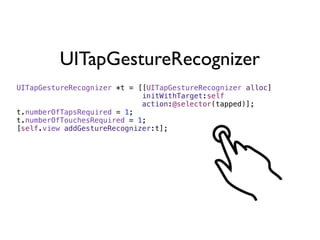 UITapGestureRecognizer
UITapGestureRecognizer *t = [[UITapGestureRecognizer alloc]
                             initWithTarget:self
                             action:@selector(tapped)];
t.numberOfTapsRequired = 1;
t.numberOfTouchesRequired = 1;
[self.view addGestureRecognizer:t];
 