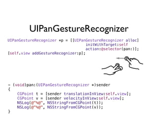 UIPanGestureRecognizer
UIPanGestureRecognizer *p = [[UIPanGestureRecognizer alloc]
                                   initWithTarget:self
                                   action:@selector(pan:)];
[self.view addGestureRecognizer:p];




- (void)pan:(UIPanGestureRecognizer *)sender
{
    CGPoint t = [sender translationInView:self.view];
    CGPoint v = [sender velocityInView:self.view];
    NSLog(@"%@", NSStringFromCGPoint(t));
    NSLog(@"%@", NSStringFromCGPoint(v));
}
 