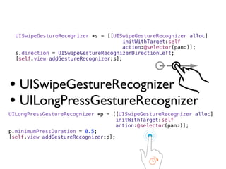 UISwipeGestureRecognizer *s = [[UISwipeGestureRecognizer alloc]
                                     initWithTarget:self
                                     action:@selector(pan:)];
  s.direction = UISwipeGestureRecognizerDirectionLeft;
  [self.view addGestureRecognizer:s];




• UISwipeGestureRecognizer
• UILongPressGestureRecognizer
UILongPressGestureRecognizer *p = [[UISwipeGestureRecognizer alloc]
                                   initWithTarget:self
                                   action:@selector(pan:)];
p.minimumPressDuration = 0.5;
[self.view addGestureRecognizer:p];
 