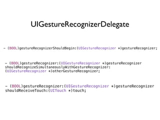 UIGestureRecognizerDelegate

- (BOOL)gestureRecognizerShouldBegin:(UIGestureRecognizer *)gestureRecognizer;



- (BOOL)gestureRecognizer:(UIGestureRecognizer *)gestureRecognizer
shouldRecognizeSimultaneouslyWithGestureRecognizer:
(UIGestureRecognizer *)otherGestureRecognizer;



- (BOOL)gestureRecognizer:(UIGestureRecognizer *)gestureRecognizer
shouldReceiveTouch:(UITouch *)touch;
 