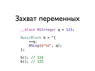 Захват переменных
 __block NSInteger q = 123;

 BasicBlock b = ^{
     ++q;
     NSLog(@"%d", q);
 };

 b(); // 124
 b(); // 125
 
