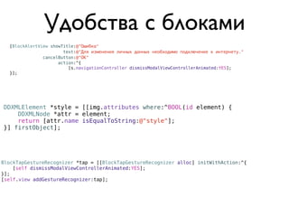 Удобства с блоками
  [BlockAlertView showTitle:@"Ошибка"
                       text:@"Для изменения личных данных необходимо подключение к интернету."
               cancelButton:@"ОК"
                     action:^{
                         [s.navigationController dismissModalViewControllerAnimated:YES];
  }];




DDXMLElement *style = [[img.attributes where:^BOOL(id element) {
    DDXMLNode *attr = element;
    return [attr.name isEqualToString:@"style"];
}] firstObject];




BlockTapGestureRecognizer *tap = [[BlockTapGestureRecognizer alloc] initWithAction:^{
    [self dismissModalViewControllerAnimated:YES];
}];
[self.view addGestureRecognizer:tap];
 