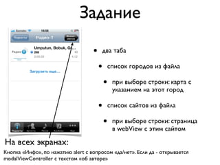 Задание

                                   •   два таба

                                       •   список городов из файла

                                           •   при выборе строки: карта с
                                               указанием на этот город

                                       •   список сайтов из файла

                                           •   при выборе строки: страница
                                               в webView с этим сайтом

На всех экранах:
Кнопка «Инфо», по нажатию alert с вопросом «да/нет». Если да - открывается
modalViewController c текстом «об авторе»
 