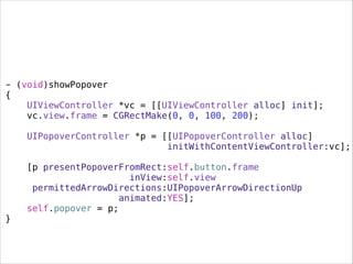 - (void)showPopover
{
UIViewController *vc = [[UIViewController alloc] init];
vc.view.frame = CGRectMake(0, 0, 100, 200);
UIPopoverController *p = [[UIPopoverController alloc]
initWithContentViewController:vc];
[p presentPopoverFromRect:self.button.frame
inView:self.view
permittedArrowDirections:UIPopoverArrowDirectionUp
animated:YES];
self.popover = p;
}
 