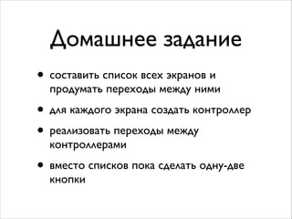 Домашнее задание
• составить список всех экранов и
продумать переходы между ними	

• для каждого экрана создать контроллер	

• реализовать переходы между
контроллерами	

• вместо списков пока сделать одну-две
кнопки
 