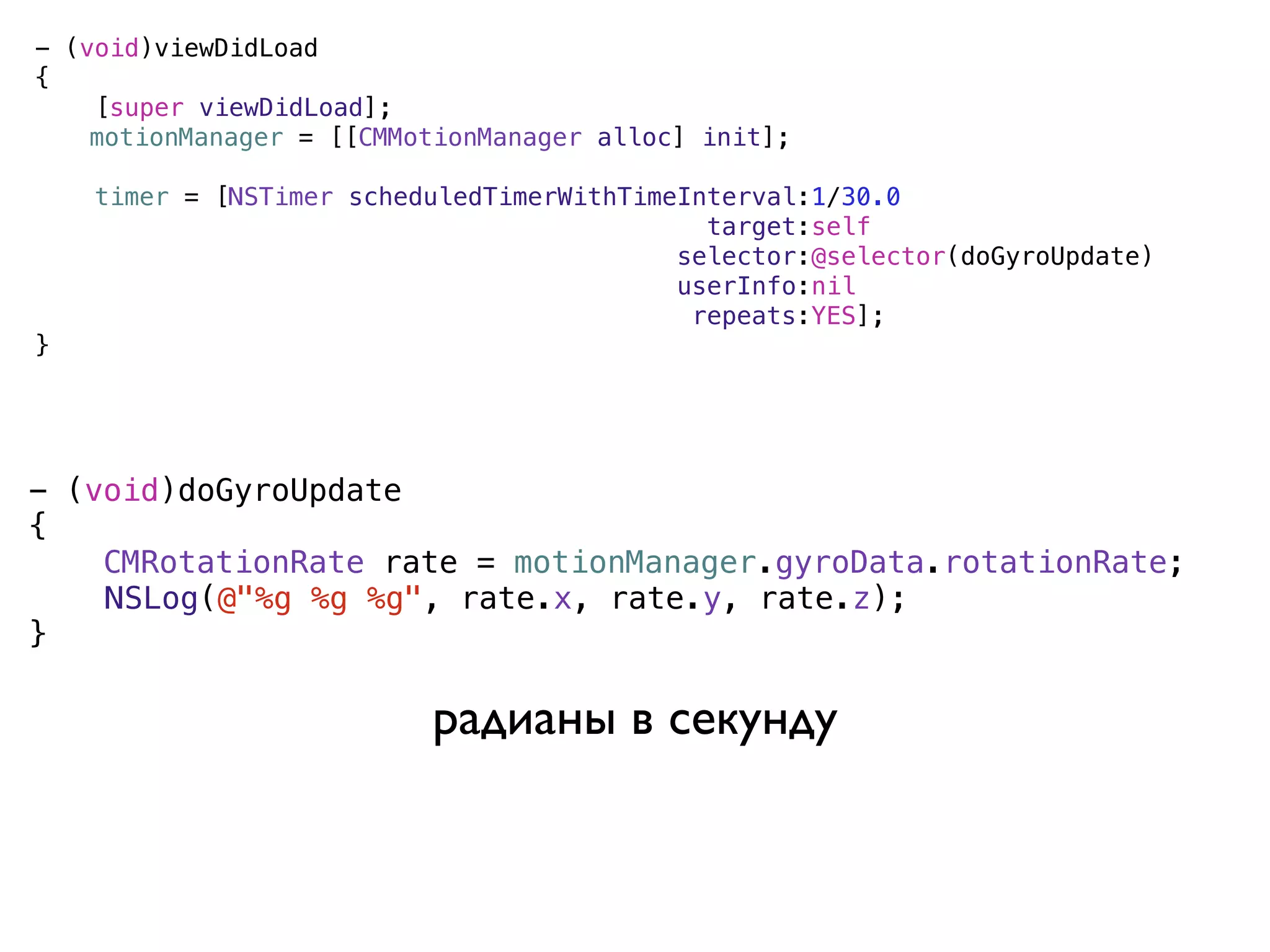 - (void)viewDidLoad
{
    [super viewDidLoad];
)   motionManager = [[CMMotionManager alloc] init];

    timer = [NSTimer scheduledTimerWithTimeInterval:1/30.0
                                             target:self
                                           selector:@selector(doGyroUpdate)
                                           userInfo:nil
                                            repeats:YES];
}




- (void)doGyroUpdate
{
    CMRotationRate rate = motionManager.gyroData.rotationRate;
)   NSLog(@"%g %g %g", rate.x, rate.y, rate.z);
}

                          радианы в секунду
 