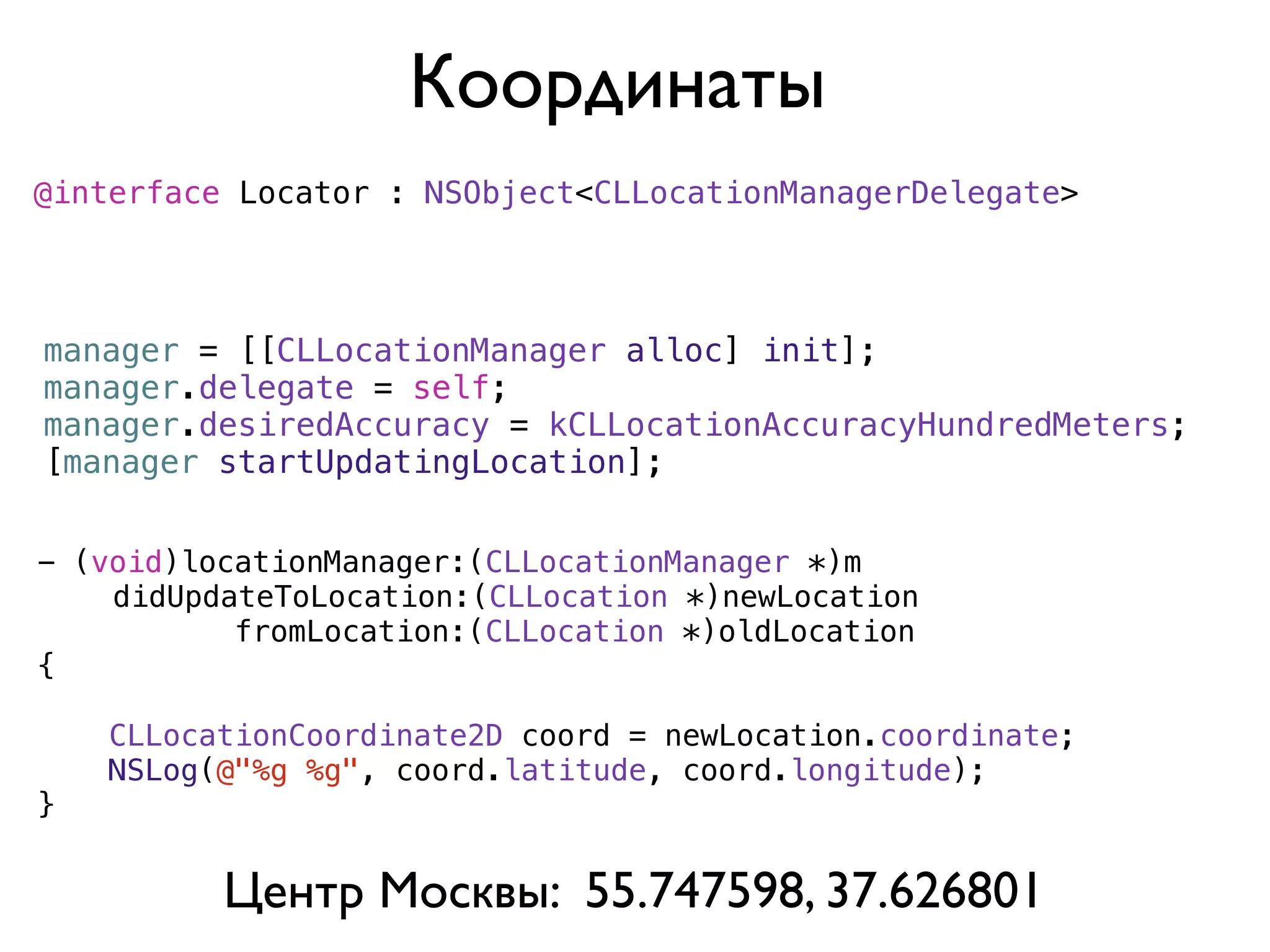 Координаты
@interface Locator : NSObject<CLLocationManagerDelegate>




manager = [[CLLocationManager alloc] init];
manager.delegate = self;
manager.desiredAccuracy = kCLLocationAccuracyHundredMeters;
[manager startUpdatingLocation];


- (void)locationManager:(CLLocationManager *)m
)   didUpdateToLocation:(CLLocation *)newLocation
           fromLocation:(CLLocation *)oldLocation
{

    CLLocationCoordinate2D coord = newLocation.coordinate;
    NSLog(@"%g %g", coord.latitude, coord.longitude);
}


          Центр Москвы: 55.747598, 37.626801
 
