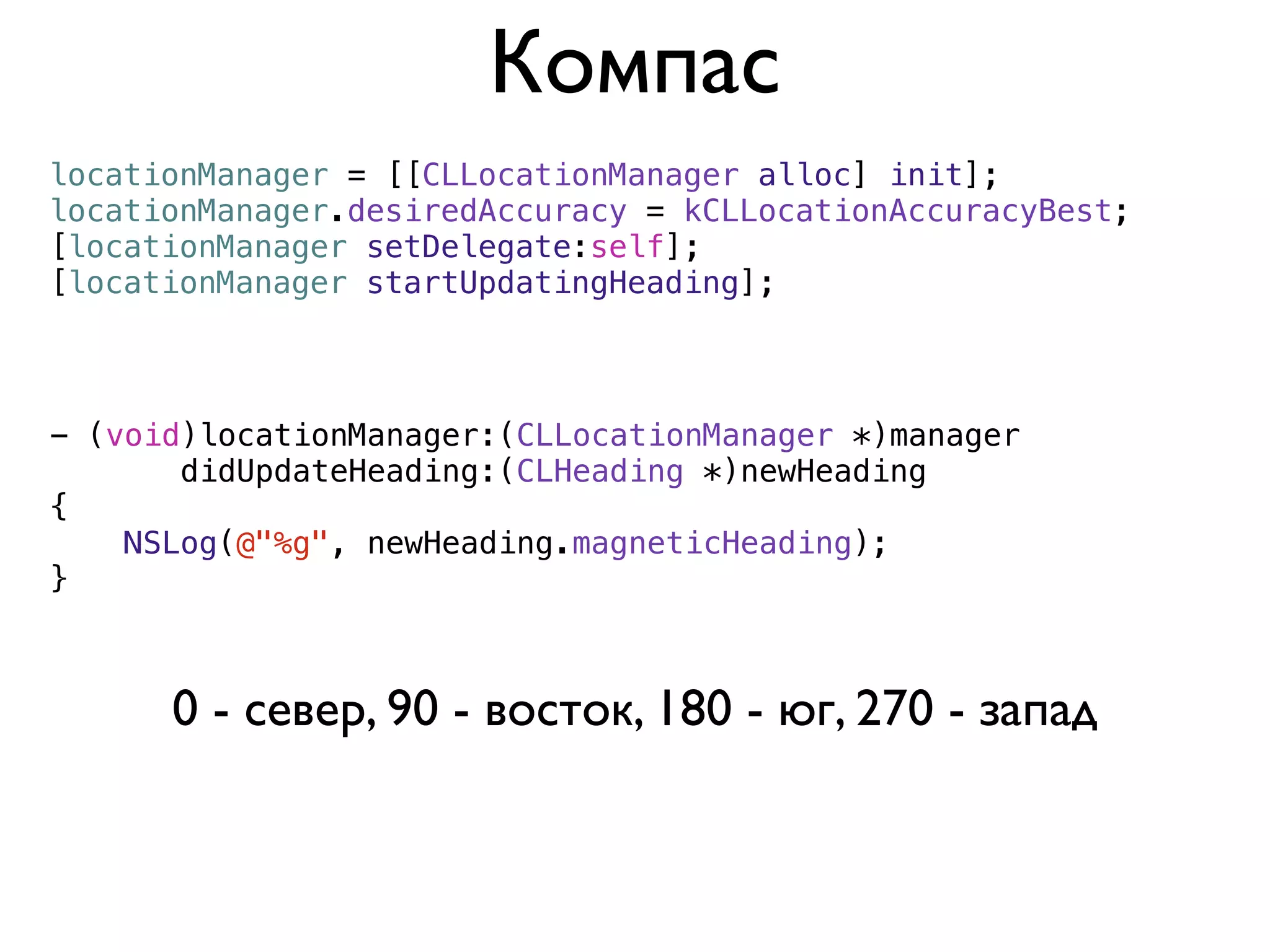 Компас
locationManager = [[CLLocationManager alloc] init];
locationManager.desiredAccuracy = kCLLocationAccuracyBest;
[locationManager setDelegate:self];
[locationManager startUpdatingHeading];



- (void)locationManager:(CLLocationManager *)manager
       didUpdateHeading:(CLHeading *)newHeading
{
    NSLog(@"%g", newHeading.magneticHeading);
}



      0 - север, 90 - восток, 180 - юг, 270 - запад
 