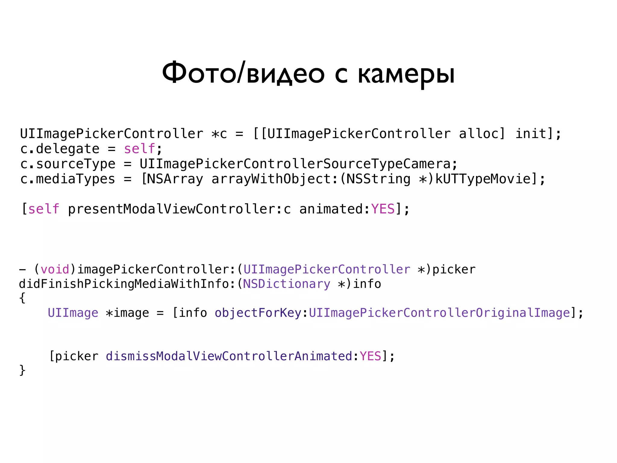Фото/видео с камеры
UIImagePickerController *c = [[UIImagePickerController alloc] init];
c.delegate = self;
c.sourceType = UIImagePickerControllerSourceTypeCamera;
c.mediaTypes = [NSArray arrayWithObject:(NSString *)kUTTypeMovie];

[self presentModalViewController:c animated:YES];



- (void)imagePickerController:(UIImagePickerController *)picker
didFinishPickingMediaWithInfo:(NSDictionary *)info
{
    UIImage *image = [info objectForKey:UIImagePickerControllerOriginalImage];


    [picker dismissModalViewControllerAnimated:YES];
}
 