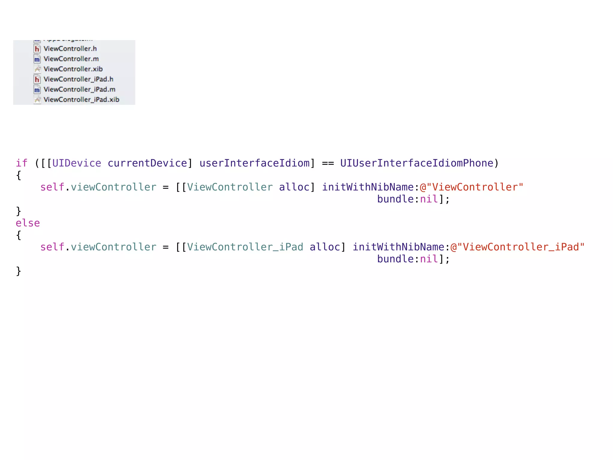 if ([[UIDevice currentDevice] userInterfaceIdiom] == UIUserInterfaceIdiomPhone)
{
    self.viewController = [[ViewController alloc] initWithNibName:@"ViewController"
                                                           bundle:nil];
}
else
{
    self.viewController = [[ViewController_iPad alloc] initWithNibName:@"ViewController_iPad"
                                                           bundle:nil];
}
 
