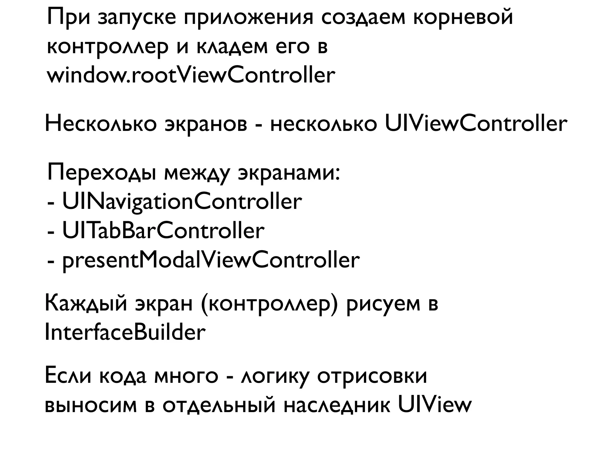 При запуске приложения создаем корневой
контроллер и кладем его в
window.rootViewController
Несколько экранов - несколько UIViewController
Переходы между экранами:
- UINavigationController
- UITabBarController
- presentModalViewController
Каждый экран (контроллер) рисуем в
InterfaceBuilder
Если кода много - логику отрисовки
выносим в отдельный наследник UIView
 