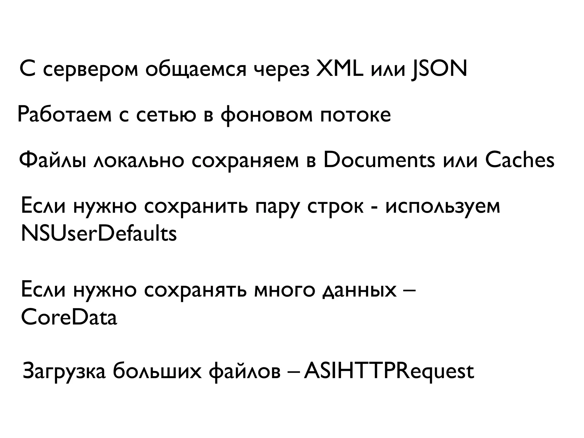 С сервером общаемся через XML или JSON
Работаем с сетью в фоновом потоке
Файлы локально сохраняем в Documents или Caches
Если нужно сохранить пару строк - используем
NSUserDefaults

Если нужно сохранять много данных –
CoreData

Загрузка больших файлов – ASIHTTPRequest
 