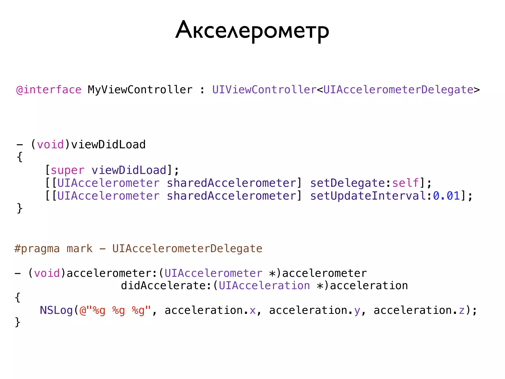 Акселерометр

@interface MyViewController : UIViewController<UIAccelerometerDelegate>




- (void)viewDidLoad
{
    [super viewDidLoad];
    [[UIAccelerometer sharedAccelerometer] setDelegate:self];
    [[UIAccelerometer sharedAccelerometer] setUpdateInterval:0.01];
}


#pragma mark - UIAccelerometerDelegate

- (void)accelerometer:(UIAccelerometer *)accelerometer
                didAccelerate:(UIAcceleration *)acceleration
{
    NSLog(@"%g %g %g", acceleration.x, acceleration.y, acceleration.z);
}
 