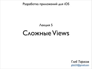 СложныеViews
Разработка приложений для iOS
Лекция 5
Глеб Тарасов
gleb34@gmail.com
 
