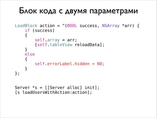 LoadBlock action = ^(BOOL success, NSArray *arr) {
if (success)
{
self.array = arr;
[self.tableView reloadData];
}
else
{
self.errorLabel.hidden = NO;
}
};
Server *s = [[Server alloc] init];
[s loadUsersWithAction:action];
Блок кода с двумя параметрами
 