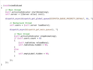 - (void)viewDidLoad
{
// Main thread
[self.activityIndicator startAnimating];
self.server = [[Server alloc] init];
dispatch_async(dispatch_get_global_queue(DISPATCH_QUEUE_PRIORITY_DEFAULT, 0), ^{
.
// Background thread
self.users = [self.server loadUsers];
dispatch_async(dispatch_get_main_queue(), ^{
.
// Main thread
[self.activityIndicator stopAnimating];
if (self.users.count > 0)
{
[self.tableView reloadData];
self.tableView.hidden = NO;
}
else
{
self.emptyLabel.hidden = NO;
}
});
});
}
 