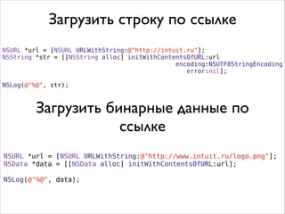 NSURL *url = [NSURL URLWithString:@"http://intuit.ru"];
NSString *str = [[NSString alloc] initWithContentsOfURL:url
encoding:NSUTF8StringEncoding
error:nil];
.
NSLog(@"%@", str);
NSURL *url = [NSURL URLWithString:@"http://www.intuit.ru/logo.png"];
NSData *data = [[NSData alloc] initWithContentsOfURL:url];
.
NSLog(@"%@", data);
Загрузить строку по ссылке
Загрузить бинарные данные по
ссылке
 
