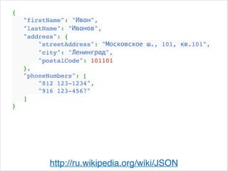 {!
"firstName": "Иван",!
"lastName": "Иванов",!
"address": {!
"streetAddress": "Московское ш., 101, кв.101",!
"city": "Ленинград",!
"postalCode": 101101!
},!
"phoneNumbers": [!
"812 123-1234",!
"916 123-4567"!
]!
}
http://ru.wikipedia.org/wiki/JSON
 