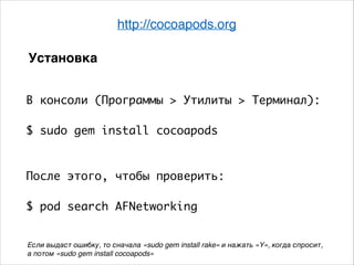 http://cocoapods.org
В консоли (Программы > Утилиты > Терминал):	
.
$ sudo gem install cocoapods	
.
.
После этого, чтобы проверить:	
.
$ pod search AFNetworking
Установка
Если выдаст ошибку, то сначала «sudo gem install rake» и нажать «Y», когда спросит, 6
а потом «sudo gem install cocoapods»
 