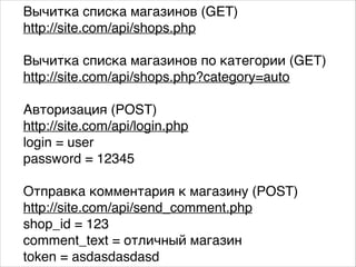 Вычитка списка магазинов (GET).
http://site.com/api/shops.php.
.
Вычитка списка магазинов по категории (GET).
http://site.com/api/shops.php?category=auto.
.
Авторизация (POST).
http://site.com/api/login.php.
login = user.
password = 12345.
.
Отправка комментария к магазину (POST).
http://site.com/api/send_comment.php.
shop_id = 123.
comment_text = отличный магазин.
token = asdasdasdasd
 