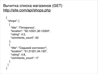 Вычитка списка магазинов (GET).
http://site.com/api/shops.php.
{.
"shops": [.
{.
"title": "Пятерочка",.
"location": "50.12321,30.12324",.
"rating": 4.5,.
"comments_count": 20.
},.
{.
"title": "Седьмой континент",.
"location": "51.21321,34.132",.
"rating": 4.8,.
"comments_count": 17.
}.
].
}
 