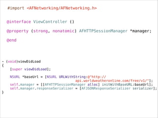 @interface ViewController ()
.
@property (strong, nonatomic) AFHTTPSessionManager *manager;
.
@end
- (void)viewDidLoad
{
[super viewDidLoad];
NSURL *baseUrl = [NSURL URLWithString:@"http://
api.worldweatheronline.com/free/v1/"];
self.manager = [[AFHTTPSessionManager alloc] initWithBaseURL:baseUrl];
self.manager.responseSerializer = [AFJSONResponseSerializer serializer];
}
#import <AFNetworking/AFNetworking.h>
 