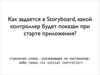 Как задается в Storyboard, какой
контроллер будет показан при
старте приложения?
стрелочка слева, указывающая на контроллер;
либо галка «is initial controller»
 