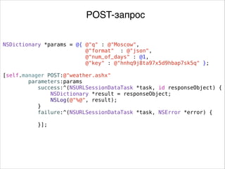 NSDictionary *params = @{ @"q" : @"Moscow",
@"format" : @"json",
@"num_of_days" : @1,
@"key" : @"hnhq9j8ta97x5d9hbap7sk5q" };
.
[self.manager POST:@"weather.ashx"
parameters:params
success:^(NSURLSessionDataTask *task, id responseObject) {
NSDictionary *result = responseObject;
NSLog(@"%@", result);
}
failure:^(NSURLSessionDataTask *task, NSError *error) {
}];
POST-запрос
 