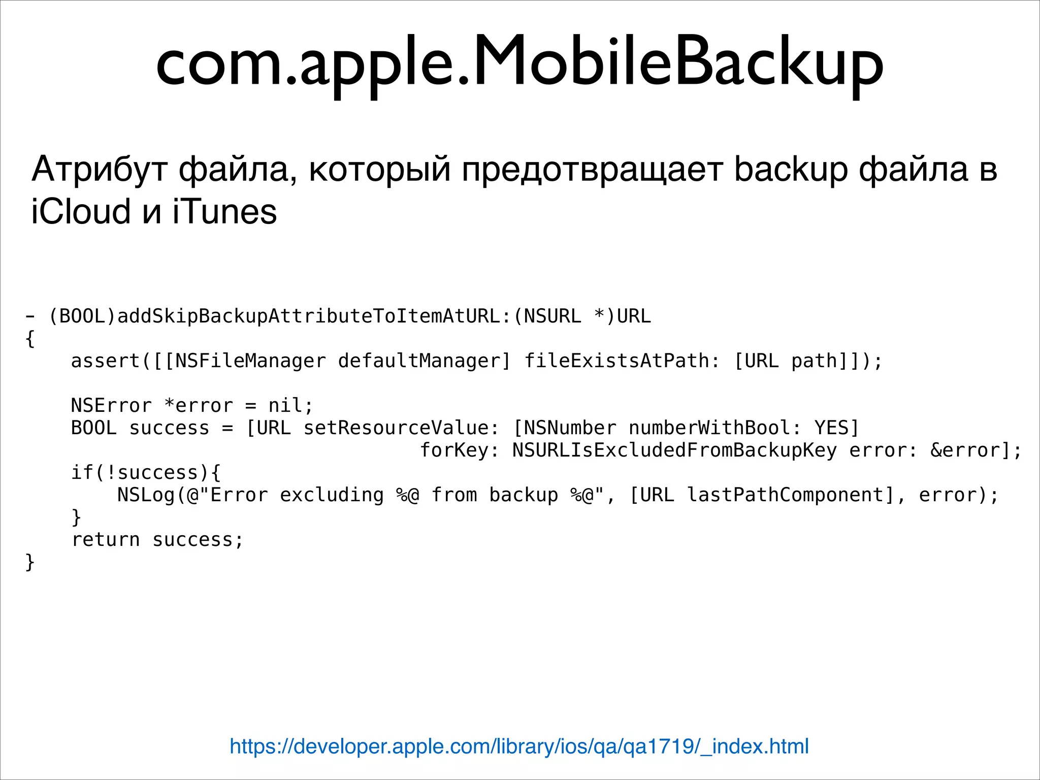 com.apple.MobileBackup
Атрибут файла, который предотвращает backup файла в
iCloud и iTunes
https://developer.apple.com/library/ios/qa/qa1719/_index.html
- (BOOL)addSkipBackupAttributeToItemAtURL:(NSURL *)URL
{
assert([[NSFileManager defaultManager] fileExistsAtPath: [URL path]]);
NSError *error = nil;
BOOL success = [URL setResourceValue: [NSNumber numberWithBool: YES]
forKey: NSURLIsExcludedFromBackupKey error: &error];
if(!success){
NSLog(@"Error excluding %@ from backup %@", [URL lastPathComponent], error);
}
return success;
}
 