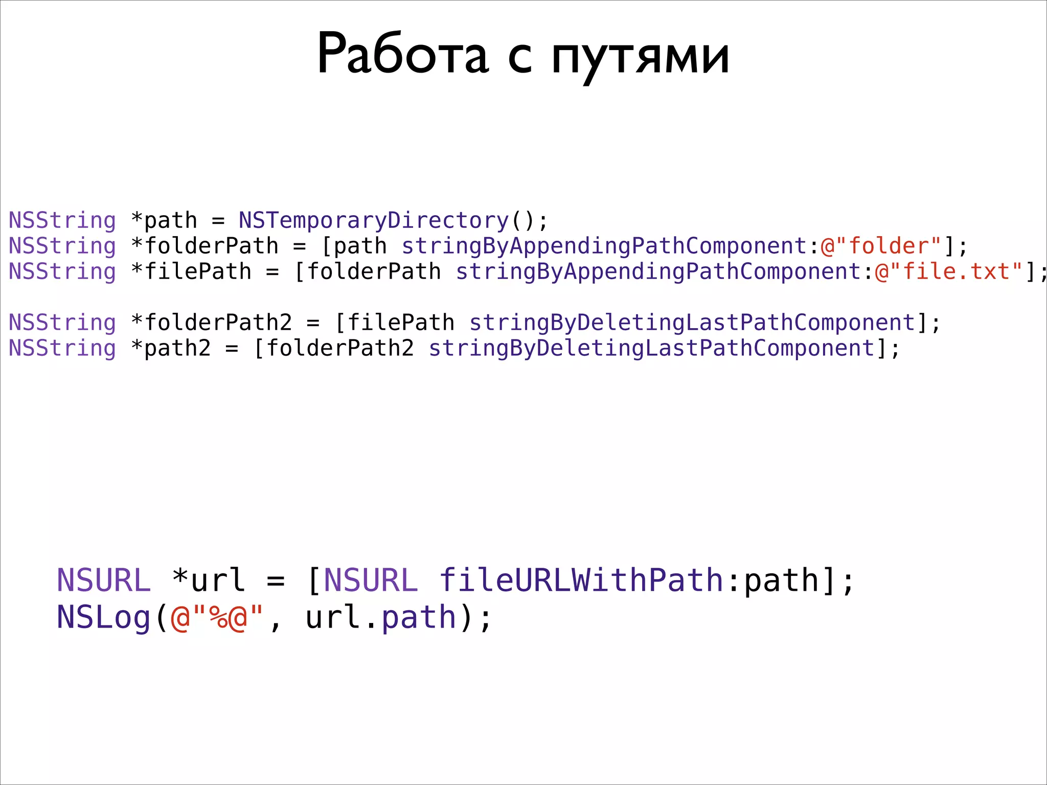 NSString *path = NSTemporaryDirectory();
NSString *folderPath = [path stringByAppendingPathComponent:@"folder"];
NSString *filePath = [folderPath stringByAppendingPathComponent:@"file.txt"];
!
NSString *folderPath2 = [filePath stringByDeletingLastPathComponent];
NSString *path2 = [folderPath2 stringByDeletingLastPathComponent];
Работа с путями
NSURL *url = [NSURL fileURLWithPath:path];
NSLog(@"%@", url.path);
 