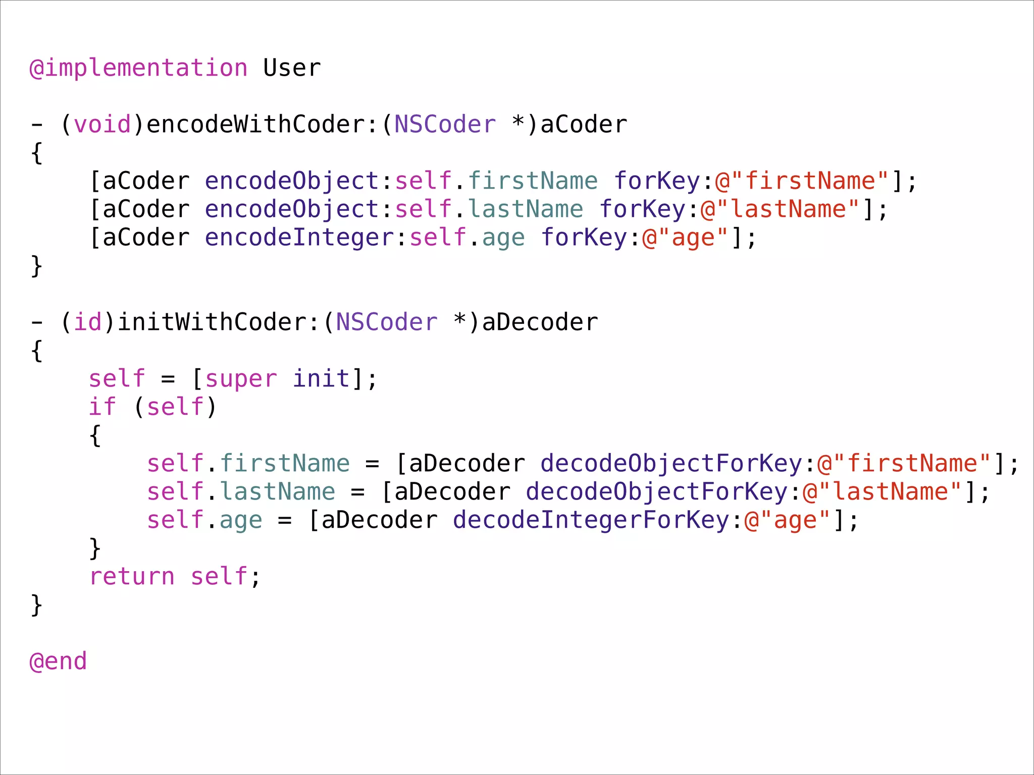 @implementation User
!
- (void)encodeWithCoder:(NSCoder *)aCoder
{
[aCoder encodeObject:self.firstName forKey:@"firstName"];
[aCoder encodeObject:self.lastName forKey:@"lastName"];
[aCoder encodeInteger:self.age forKey:@"age"];
}
!
- (id)initWithCoder:(NSCoder *)aDecoder
{
self = [super init];
if (self)
{
self.firstName = [aDecoder decodeObjectForKey:@"firstName"];
self.lastName = [aDecoder decodeObjectForKey:@"lastName"];
self.age = [aDecoder decodeIntegerForKey:@"age"];
}
return self;
}
!
@end
 