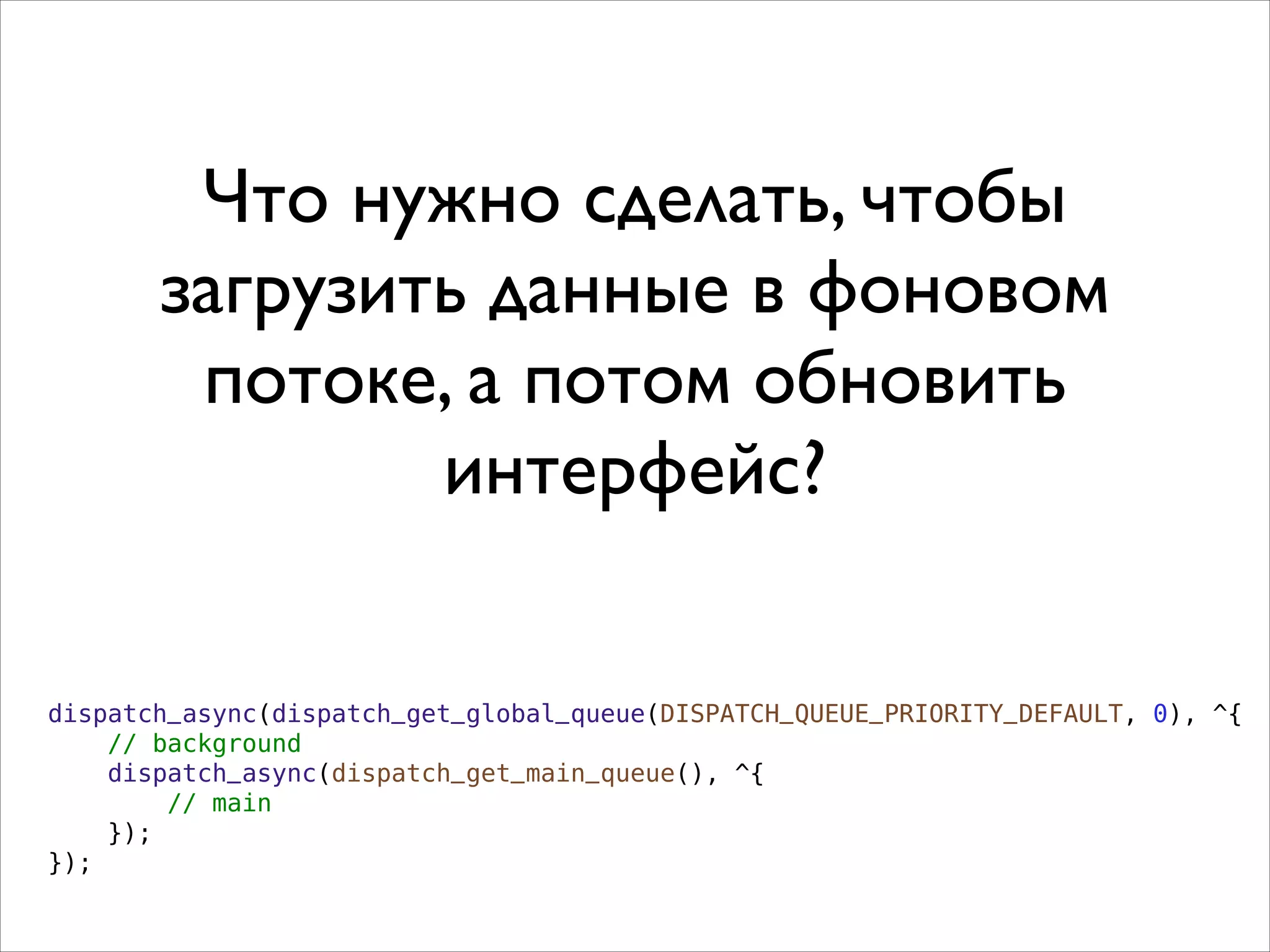 Что нужно сделать, чтобы
загрузить данные в фоновом
потоке, а потом обновить
интерфейс?
dispatch_async(dispatch_get_global_queue(DISPATCH_QUEUE_PRIORITY_DEFAULT, 0), ^{
// background
dispatch_async(dispatch_get_main_queue(), ^{
// main
});
});
 