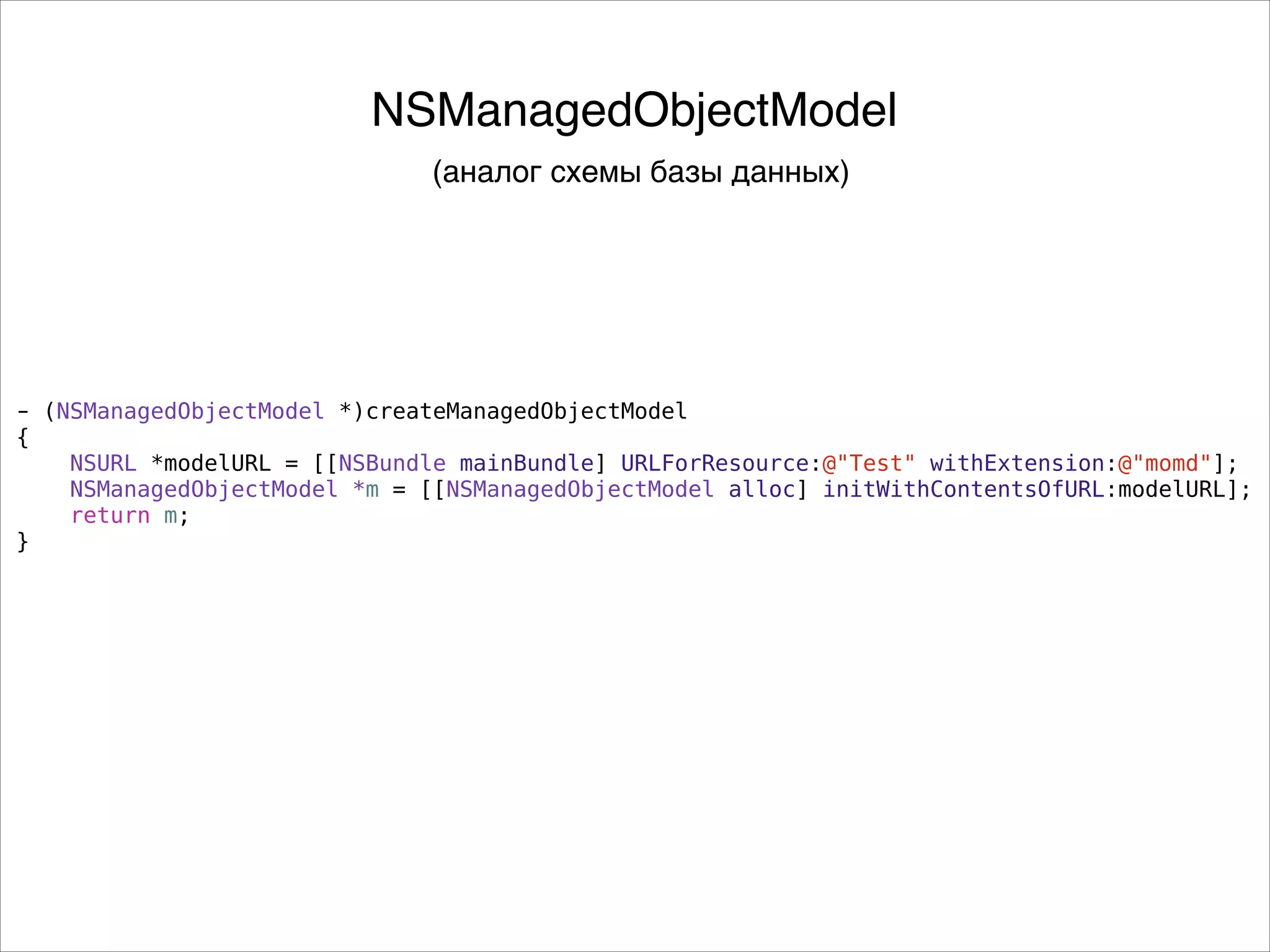 - (NSManagedObjectModel *)createManagedObjectModel
{
NSURL *modelURL = [[NSBundle mainBundle] URLForResource:@"Test" withExtension:@"momd"];
NSManagedObjectModel *m = [[NSManagedObjectModel alloc] initWithContentsOfURL:modelURL];
return m;
}
NSManagedObjectModel
(аналог схемы базы данных)
 