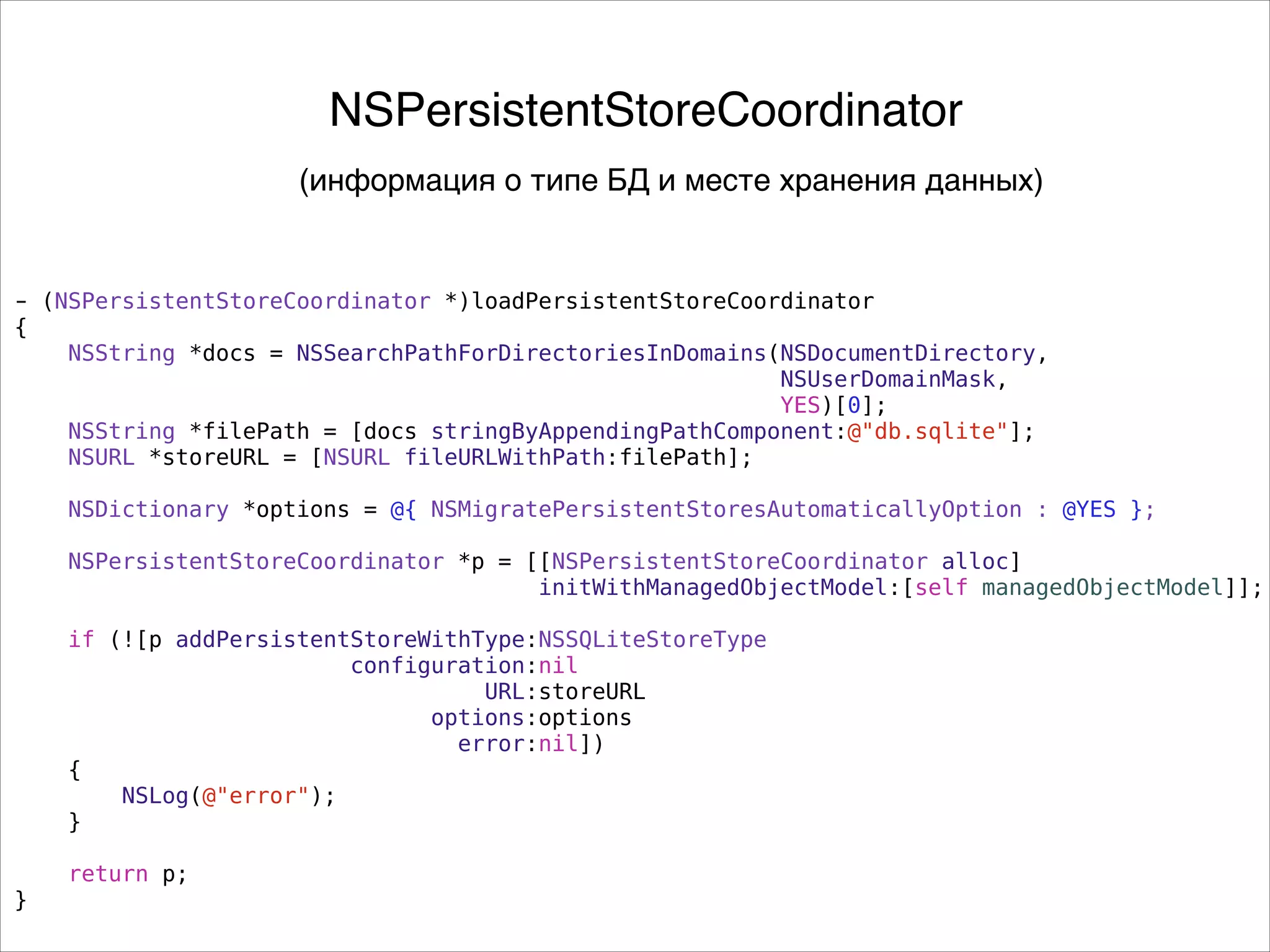- (NSPersistentStoreCoordinator *)loadPersistentStoreCoordinator
{
NSString *docs = NSSearchPathForDirectoriesInDomains(NSDocumentDirectory,
NSUserDomainMask,
YES)[0];
NSString *filePath = [docs stringByAppendingPathComponent:@"db.sqlite"];
NSURL *storeURL = [NSURL fileURLWithPath:filePath];
!
NSDictionary *options = @{ NSMigratePersistentStoresAutomaticallyOption : @YES };
NSPersistentStoreCoordinator *p = [[NSPersistentStoreCoordinator alloc]
initWithManagedObjectModel:[self managedObjectModel]];
if (![p addPersistentStoreWithType:NSSQLiteStoreType
configuration:nil
URL:storeURL
options:options
error:nil])
{
NSLog(@"error");
}
return p;
}
NSPersistentStoreCoordinator
(информация о типе БД и месте хранения данных)
 
