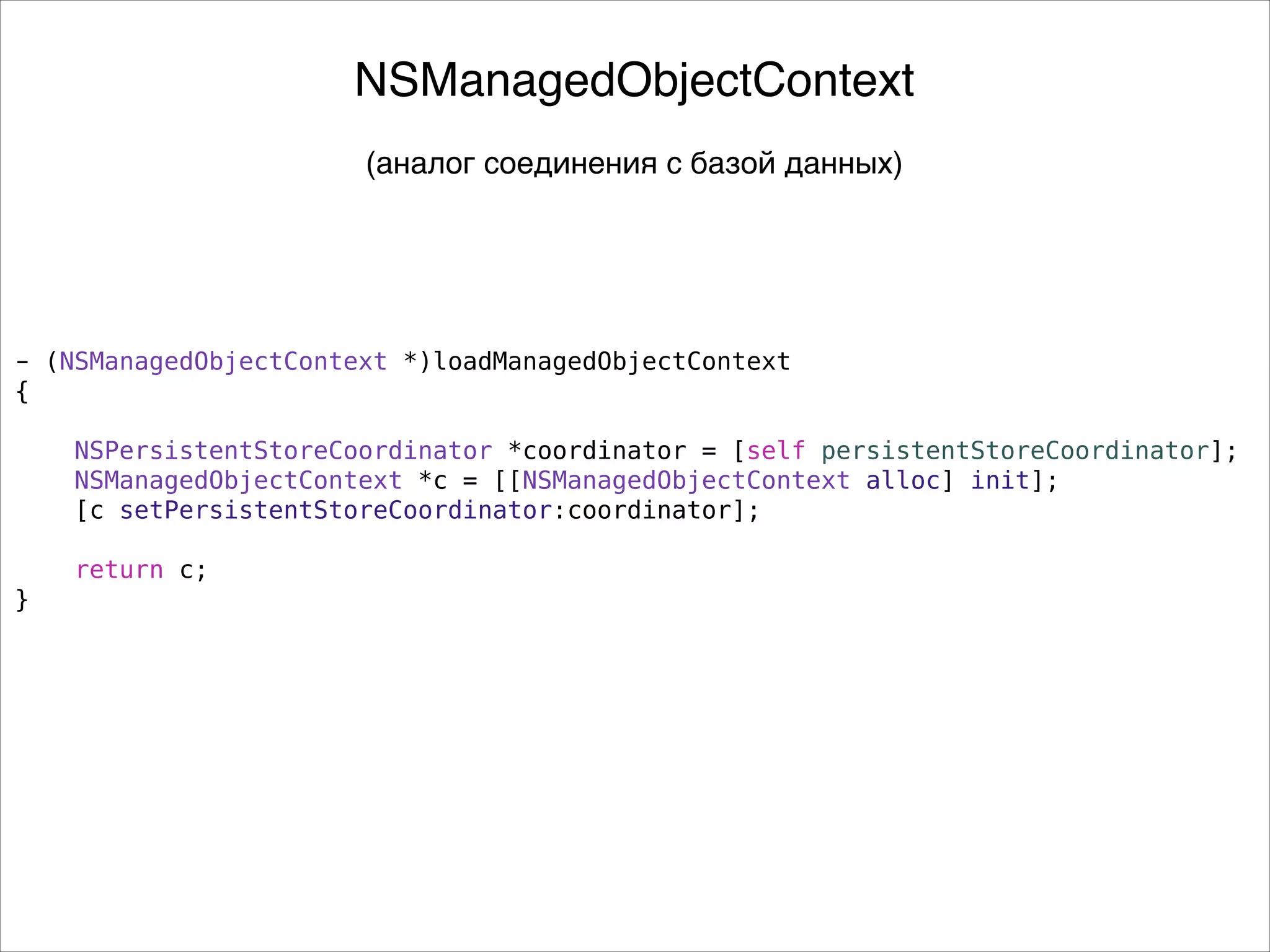 - (NSManagedObjectContext *)loadManagedObjectContext
{
NSPersistentStoreCoordinator *coordinator = [self persistentStoreCoordinator];
NSManagedObjectContext *c = [[NSManagedObjectContext alloc] init];
[c setPersistentStoreCoordinator:coordinator];
return c;
}
NSManagedObjectContext
(аналог соединения с базой данных)
 