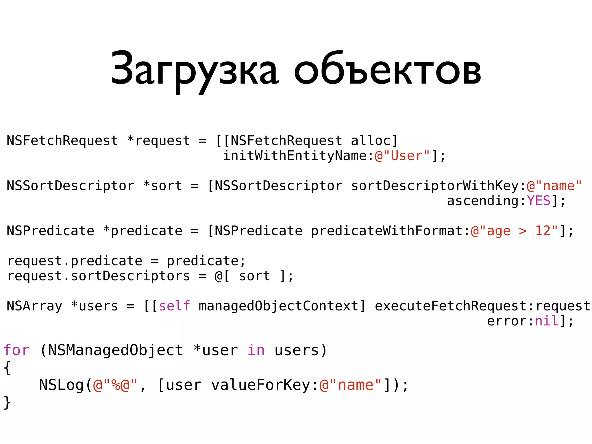 Загрузка объектов
NSFetchRequest *request = [[NSFetchRequest alloc]
initWithEntityName:@"User"];
!
NSSortDescriptor *sort = [NSSortDescriptor sortDescriptorWithKey:@"name"
ascending:YES];
!
NSPredicate *predicate = [NSPredicate predicateWithFormat:@"age > 12"];
!
request.predicate = predicate;
request.sortDescriptors = @[ sort ];
!
NSArray *users = [[self managedObjectContext] executeFetchRequest:request
error:nil];
for (NSManagedObject *user in users)
{
NSLog(@"%@", [user valueForKey:@"name"]);
}
 